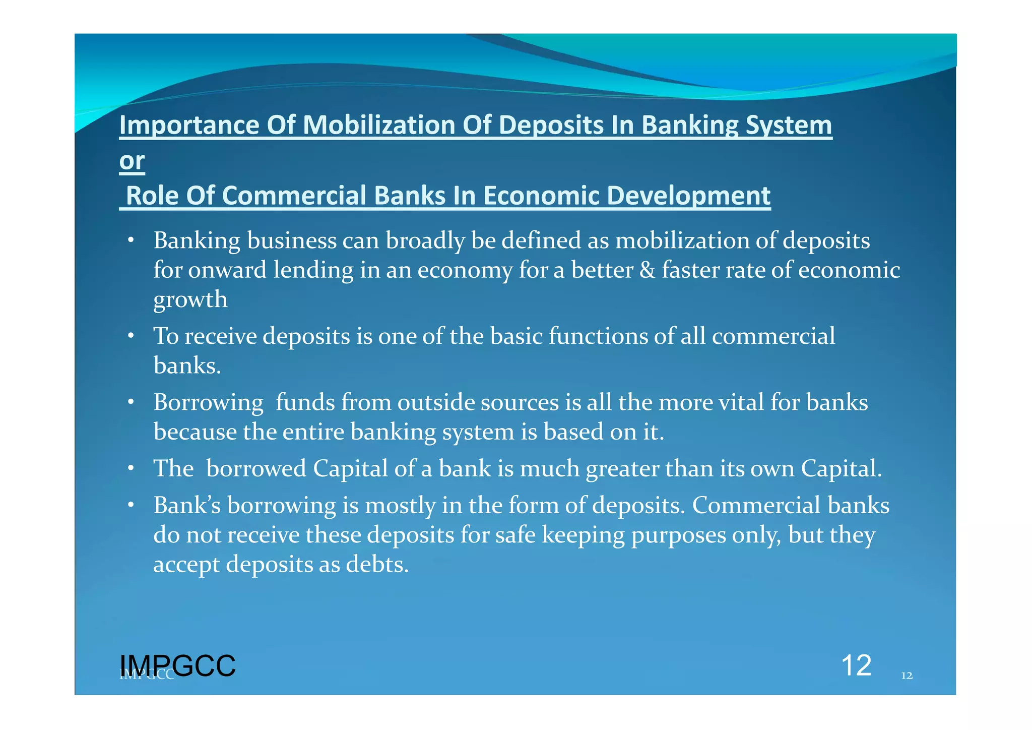 Importance Of Mobilization Of Deposits In Banking System  
or 
 Role Of Commercial Banks In Economic Development 
• Banking business can broadly be defined as mobilization of deposits 
  for onward lending in an economy for a better & faster rate of economic 
  growth 
• To receive deposits is one of the basic functions of all commercial 
  banks. 
• Borrowing  funds from outside sources is all the more vital for banks 
  because the entire banking system is based on it. 
• The  borrowed Capital of a bank is much greater than its own Capital. 
• Bank’s borrowing is mostly in the form of deposits. Commercial banks 
  do not receive these deposits for safe keeping purposes only, but they 
  accept deposits as debts. 



IMPGCC
IMPGCC                                                               12     12 
 
