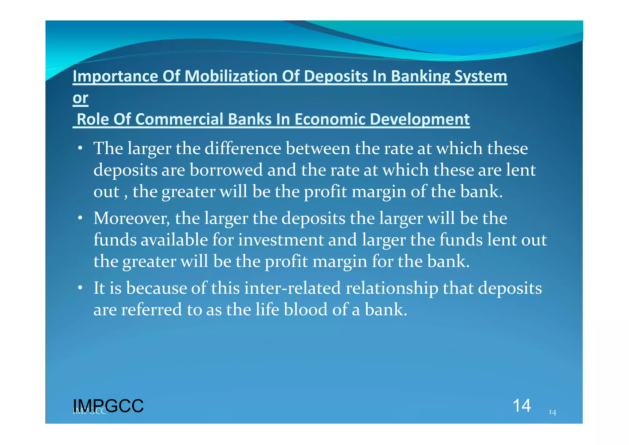 Importance Of Mobilization Of Deposits In Banking System  
or 
 Role Of Commercial Banks In Economic Development 
 • The larger the difference between the rate at which these 
   deposits are borrowed and the rate at which these are lent 
   out , the greater will be the profit margin of the bank. 
 • Moreover, the larger the deposits the larger will be the 
   funds available for investment and larger the funds lent out 
   the greater will be the profit margin for the bank. 
 • It is because of this inter‐related relationship that deposits 
   are referred to as the life blood of a bank. 




IMPGCC
IMPGCC                                                      14   14 
 