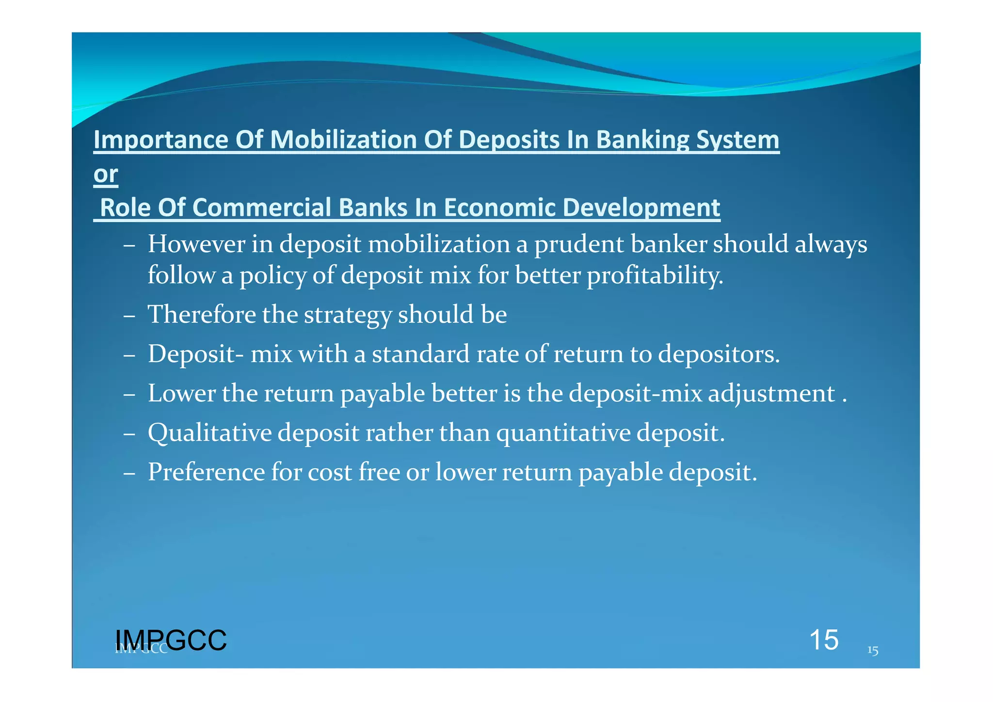 Importance Of Mobilization Of Deposits In Banking System  
or 
 Role Of Commercial Banks In Economic Development 
  – However in deposit mobilization a prudent banker should always 
    follow a policy of deposit mix for better profitability. 
  – Therefore the strategy should be  
  – Deposit‐ mix with a standard rate of return to depositors. 
  – Lower the return payable better is the deposit‐mix adjustment . 
  – Qualitative deposit rather than quantitative deposit. 
  – Preference for cost free or lower return payable deposit. 
   




 IMPGCC
 IMPGCC                                                           15   15 
 