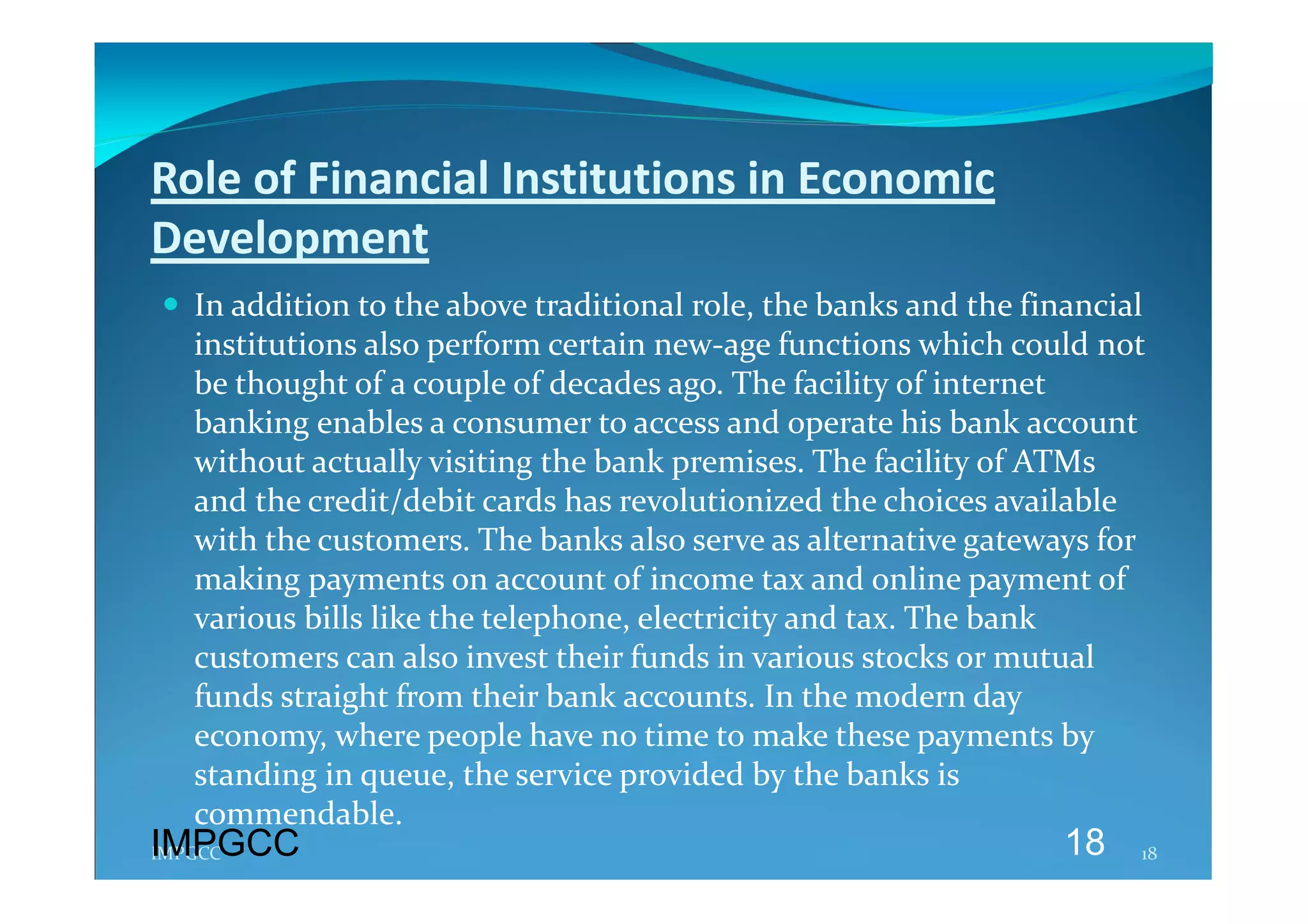 Role of Financial Institutions in Economic 
Development 
 In addition to the above traditional role, the banks and the financial 
  institutions also perform certain new‐age functions which could not 
  be thought of a couple of decades ago. The facility of internet 
  banking enables a consumer to access and operate his bank account 
  without actually visiting the bank premises. The facility of ATMs 
  and the credit/debit cards has revolutionized the choices available 
  with the customers. The banks also serve as alternative gateways for 
  making payments on account of income tax and online payment of 
  various bills like the telephone, electricity and tax. The bank 
  customers can also invest their funds in various stocks or mutual 
  funds straight from their bank accounts. In the modern day 
  economy, where people have no time to make these payments by 
  standing in queue, the service provided by the banks is 
  commendable. 
IMPGCC
IMPGCC                                                            18    18 
 