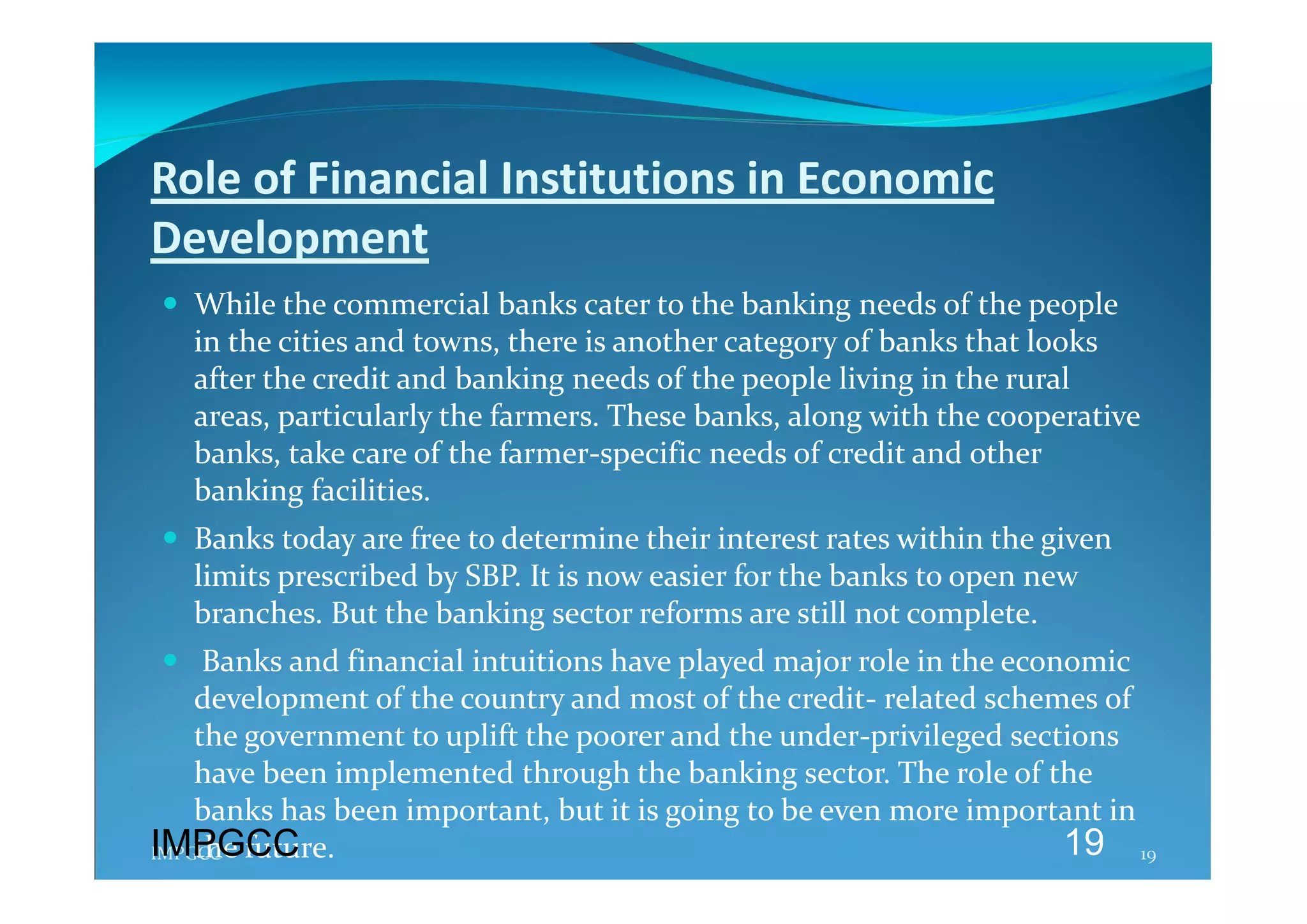 Role of Financial Institutions in Economic 
Development 
 While the commercial banks cater to the banking needs of the people 
  in the cities and towns, there is another category of banks that looks 
  after the credit and banking needs of the people living in the rural 
  areas, particularly the farmers. These banks, along with the cooperative 
  banks, take care of the farmer‐specific needs of credit and other 
  banking facilities.  
 Banks today are free to determine their interest rates within the given 
  limits prescribed by SBP. It is now easier for the banks to open new  
  branches. But the banking sector reforms are still not complete. 
   Banks and financial intuitions have played major role in the economic 
    development of the country and most of the credit‐ related schemes of 
    the government to uplift the poorer and the under‐privileged sections 
    have been implemented through the banking sector. The role of the 
    banks has been important, but it is going to be even more important in 
IMPGCC
    the future. 
IMPGCC                                                               19 19 
 