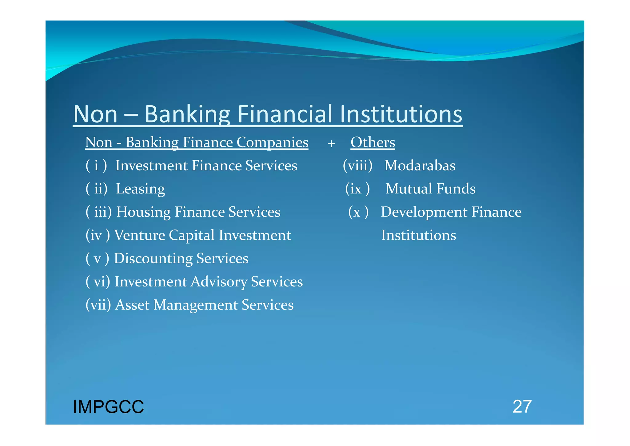 Non – Banking Financial Institutions 
 Non ‐ Banking Finance Companies     +    Others  
 ( i )  Investment Finance Services            (viii)   M0darabas 
 ( ii)  Leasing                                                (ix )    Mutual Funds 
 ( iii) Housing Finance Services                  (x )   Development Finance  
 (iv ) Venture Capital Investment                        Institutions 
 ( v ) Discounting Services 
 ( vi) Investment Advisory Services 
 (vii) Asset Management Services 




IMPGCC                                                                                  27
 