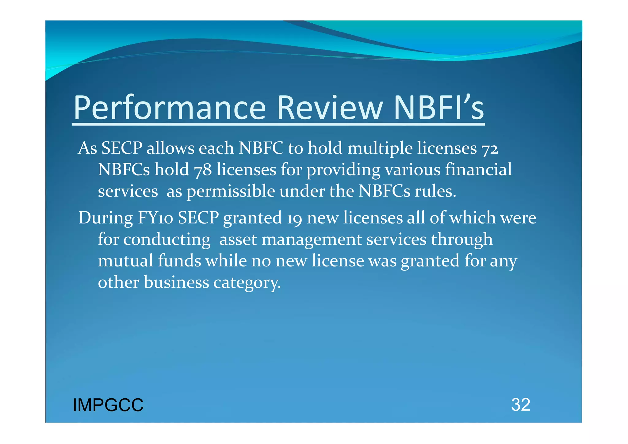Performance Review NBFI’s 
As SECP allows each NBFC to hold multiple licenses 72 
  NBFCs hold 78 licenses for providing various financial 
  services  as permissible under the NBFCs rules. 
During FY10 SECP granted 19 new licenses all of which were 
  for conducting  asset management services through 
  mutual funds while no new license was granted for any 
  other business category. 




IMPGCC                                                 32
 
