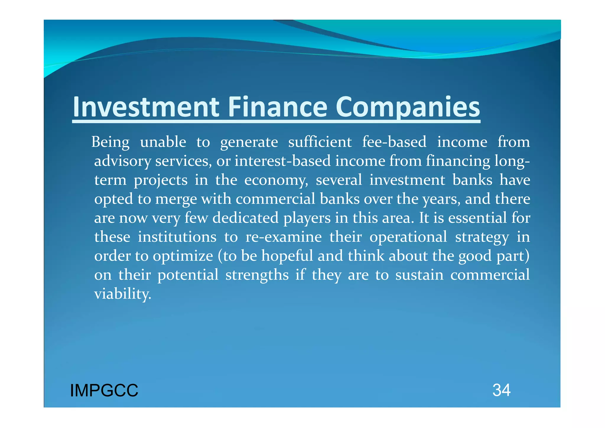 Investment Finance Companies 
    Being  unable  to  generate  sufficient  fee‐based  income  from 
    advisory services, or interest‐based income from financing long‐
    term  projects  in  the  economy,  several  investment  banks  have 
    opted to merge with commercial banks over the years, and there 
    are now very few dedicated players in this area. It is essential for 
    these  institutions  to  re‐examine  their  operational  strategy  in 
    order to optimize (to be hopeful and think about the good part) 
    on  their  potential  strengths  if  they  are  to  sustain  commercial 
    viability. 
 



IMPGCC                                                               34
 