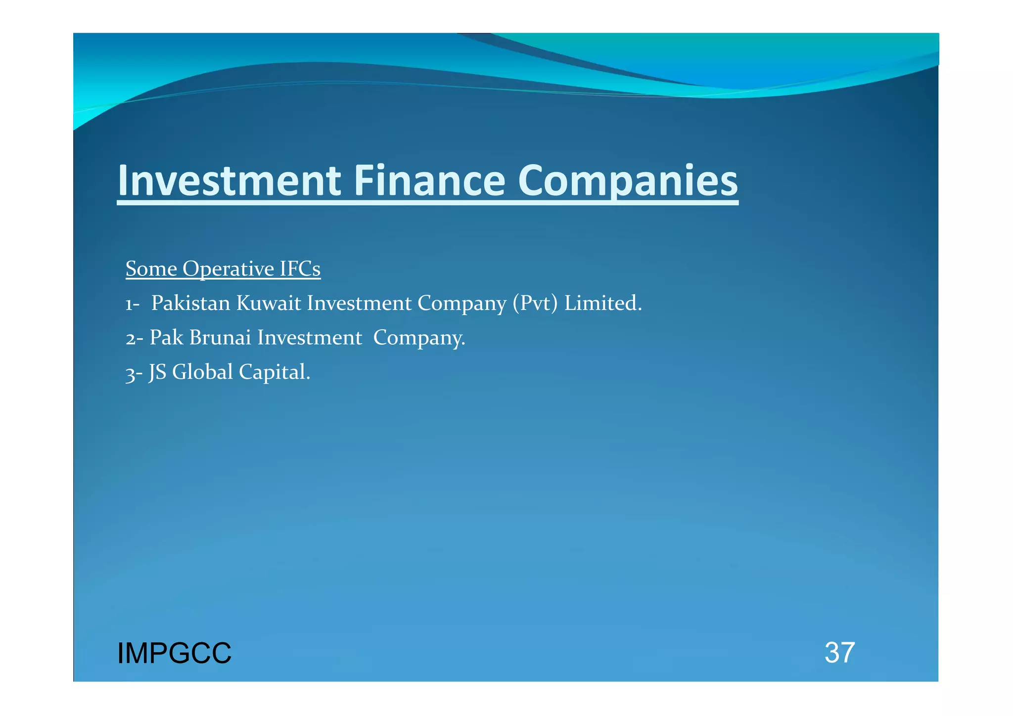 Investment Finance Companies 
 
Some Operative IFCs 
1‐  Pakistan Kuwait Investment Company (Pvt) Limited. 
2‐ Pak Brunai Investment  Company. 
3‐ JS Global Capital. 




IMPGCC                                                   37
 