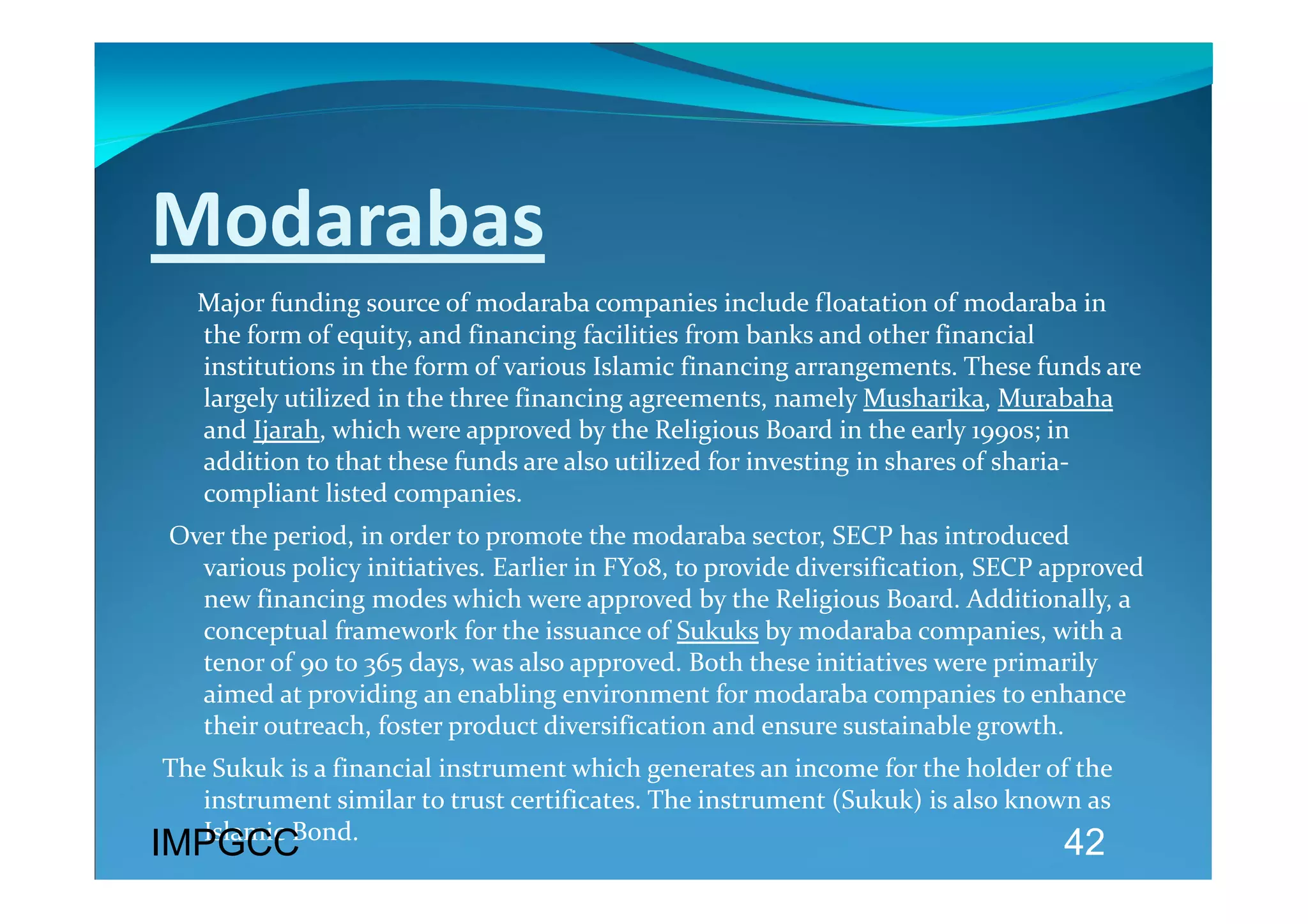 Modarabas 
     Major funding source of modaraba companies include floatation of modaraba in 
   the form of equity, and financing facilities from banks and other financial 
   institutions in the form of various Islamic financing arrangements. These funds are 
   largely utilized in the three financing agreements, namely Musharika, Murabaha 
   and Ijarah, which were approved by the Religious Board in the early 1990s; in 
   addition to that these funds are also utilized for investing in shares of sharia‐
   compliant listed companies. 
 Over the period, in order to promote the modaraba sector, SECP has introduced 
   various policy initiatives. Earlier in FY08, to provide diversification, SECP approved  
   new financing modes which were approved by the Religious Board. Additionally, a 
   conceptual framework for the issuance of Sukuks by modaraba companies, with a 
   tenor of 90 to 365 days, was also approved. Both these initiatives were primarily 
   aimed at providing an enabling environment for modaraba companies to enhance 
   their outreach, foster product diversification and ensure sustainable growth.  
The Sukuk is a financial instrument which generates an income for the holder of the 
   instrument similar to trust certificates. The instrument (Sukuk) is also known as 
   Islamic Bond. 
IMPGCC                                                                            42
 