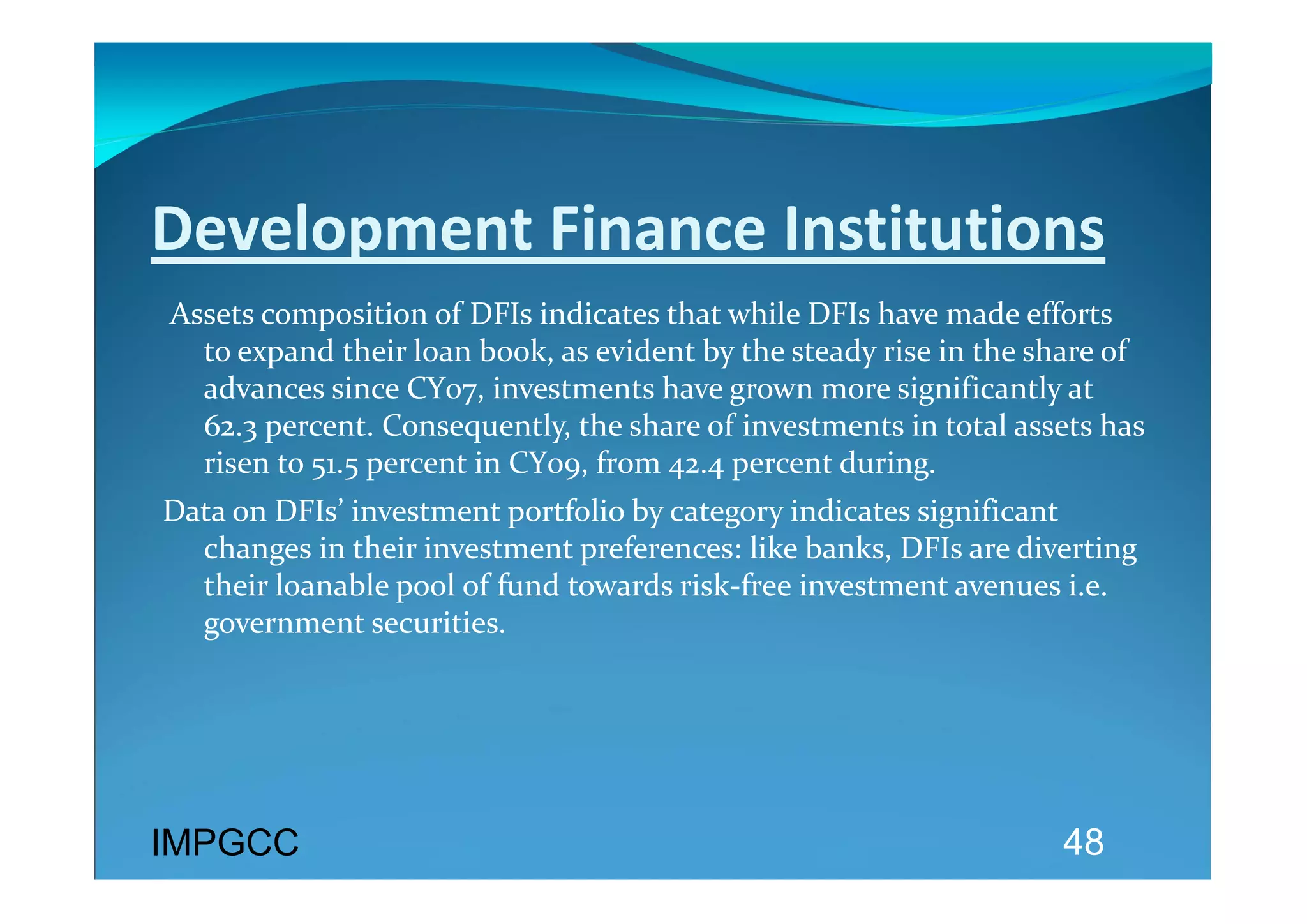 Development Finance Institutions 
 Assets composition of DFIs indicates that while DFIs have made efforts 
   to expand their loan book, as evident by the steady rise in the share of 
   advances since CY07, investments have grown more significantly at 
   62.3 percent. Consequently, the share of investments in total assets has 
   risen to 51.5 percent in CY09, from 42.4 percent during. 
Data on DFIs’ investment portfolio by category indicates significant 
  changes in their investment preferences: like banks, DFIs are diverting 
  their loanable pool of fund towards risk‐free investment avenues i.e. 
  government securities. 
 




IMPGCC                                                               48
 