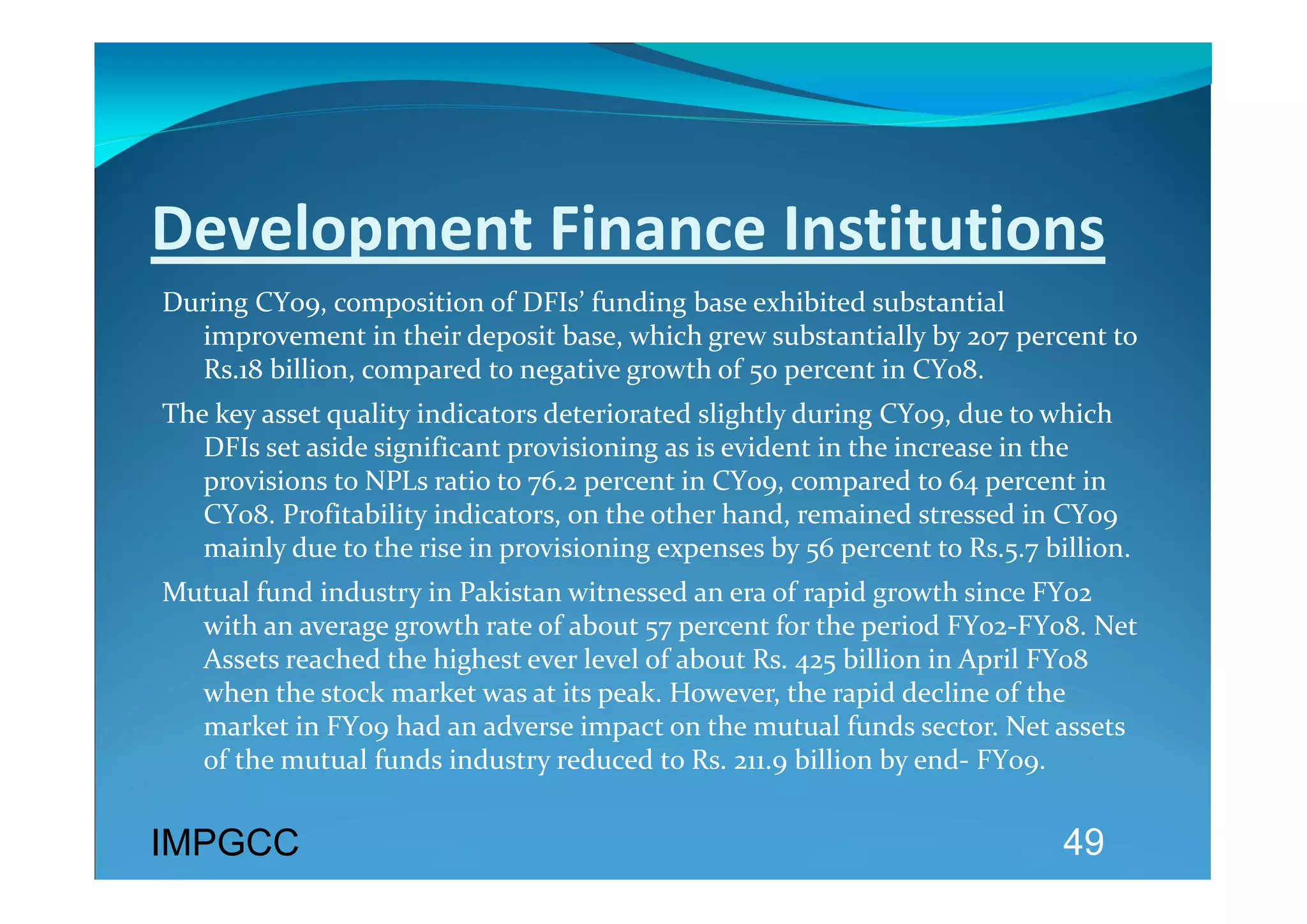 Development Finance Institutions 
During CY09, composition of DFIs’ funding base exhibited substantial 
  improvement in their deposit base, which grew substantially by 207 percent to 
  Rs.18 billion, compared to negative growth of 50 percent in CY08.  
The key asset quality indicators deteriorated slightly during CY09, due to which 
   DFIs set aside significant provisioning as is evident in the increase in the 
   provisions to NPLs ratio to 76.2 percent in CY09, compared to 64 percent in 
   CY08. Profitability indicators, on the other hand, remained stressed in CY09 
   mainly due to the rise in provisioning expenses by 56 percent to Rs.5.7 billion. 
Mutual fund industry in Pakistan witnessed an era of rapid growth since FY02 
  with an average growth rate of about 57 percent for the period FY02‐FY08. Net 
  Assets reached the highest ever level of about Rs. 425 billion in April FY08 
  when the stock market was at its peak. However, the rapid decline of the 
  market in FY09 had an adverse impact on the mutual funds sector. Net assets 
  of the mutual funds industry reduced to Rs. 211.9 billion by end‐ FY09.  
 
IMPGCC
                                                                             49
 