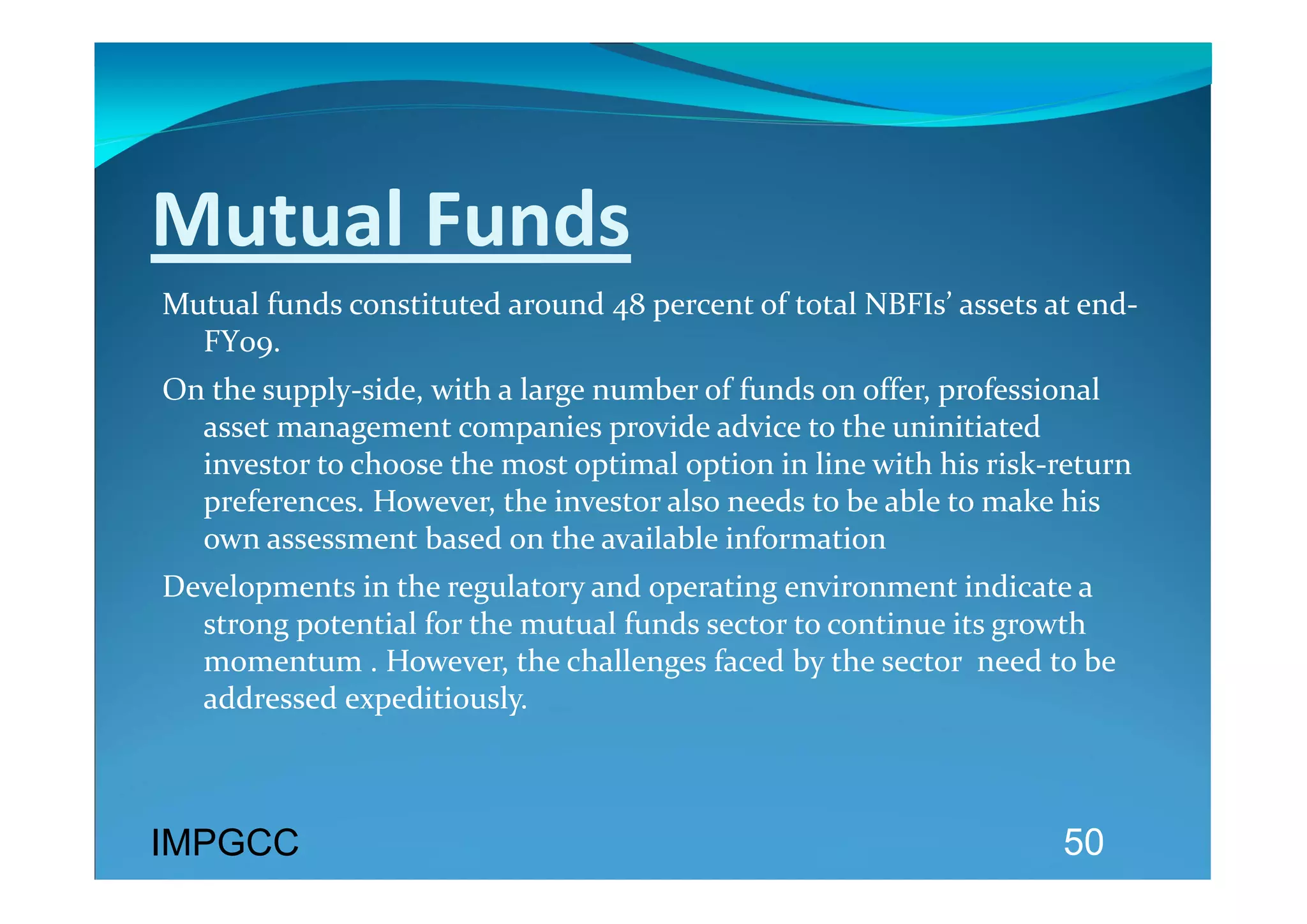 Mutual Funds 
Mutual funds constituted around 48 percent of total NBFIs’ assets at end‐
  FY09.  
On the supply‐side, with a large number of funds on offer, professional 
  asset management companies provide advice to the uninitiated 
  investor to choose the most optimal option in line with his risk‐return 
  preferences. However, the investor also needs to be able to make his 
  own assessment based on the available information 
Developments in the regulatory and operating environment indicate a 
  strong potential for the mutual funds sector to continue its growth 
  momentum . However, the challenges faced by the sector  need to be 
  addressed expeditiously.  
 
  
IMPGCC                                                              50
 