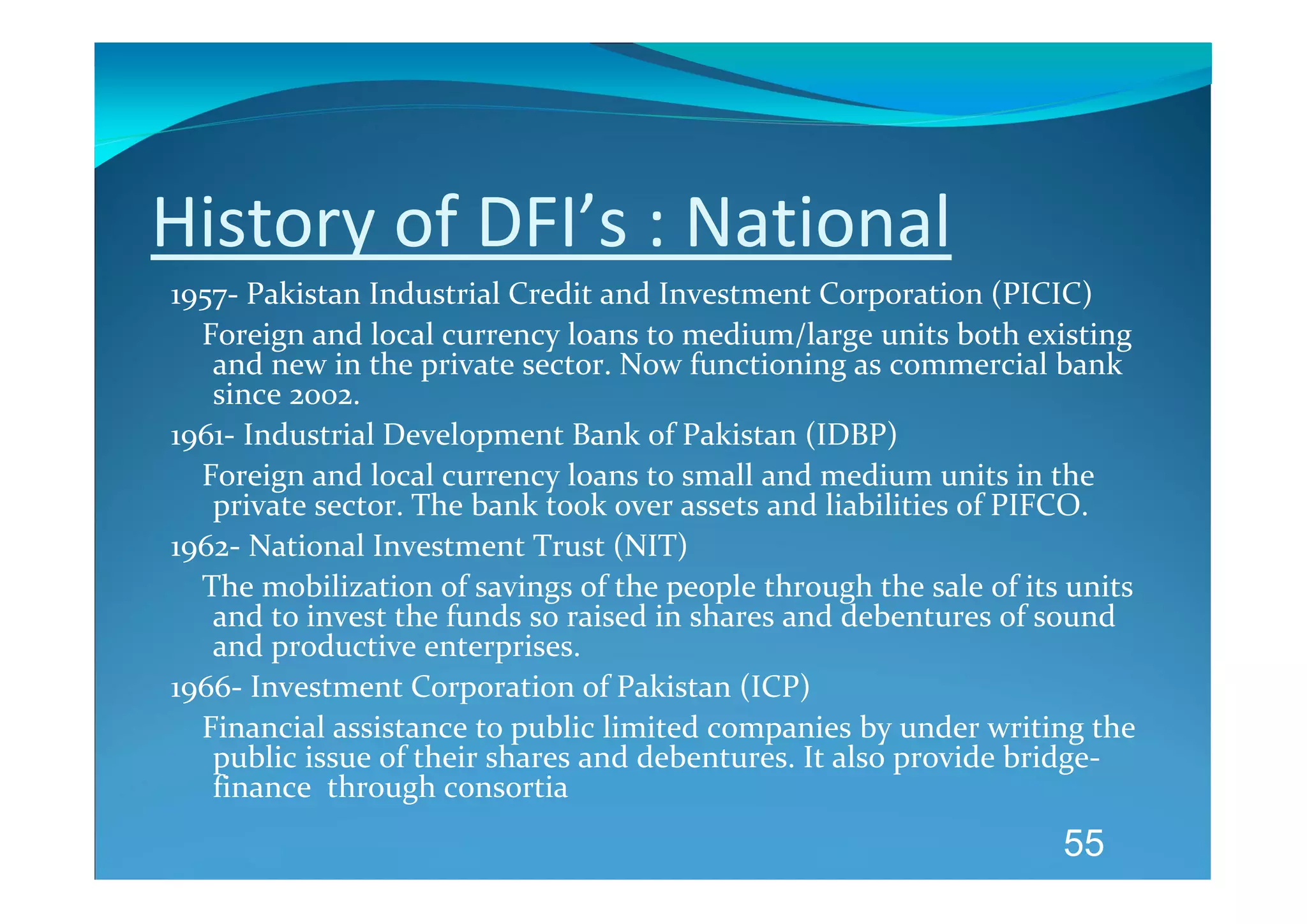 History of DFI’s : National 
1957‐ Pakistan Industrial Credit and Investment Corporation (PICIC) 
    Foreign and local currency loans to medium/large units both existing 
     and new in the private sector. Now functioning as commercial bank 
     since 2002. 
1961‐ Industrial Development Bank of Pakistan (IDBP) 
    Foreign and local currency loans to small and medium units in the 
     private sector. The bank took over assets and liabilities of PIFCO. 
1962‐ National Investment Trust (NIT) 
    The mobilization of savings of the people through the sale of its units 
     and to invest the funds so raised in shares and debentures of sound 
     and productive enterprises. 
1966‐ Investment Corporation of Pakistan (ICP) 
    Financial assistance to public limited companies by under writing the 
     public issue of their shares and debentures. It also provide bridge‐
     finance  through consortia 
       
                                                                     55
 