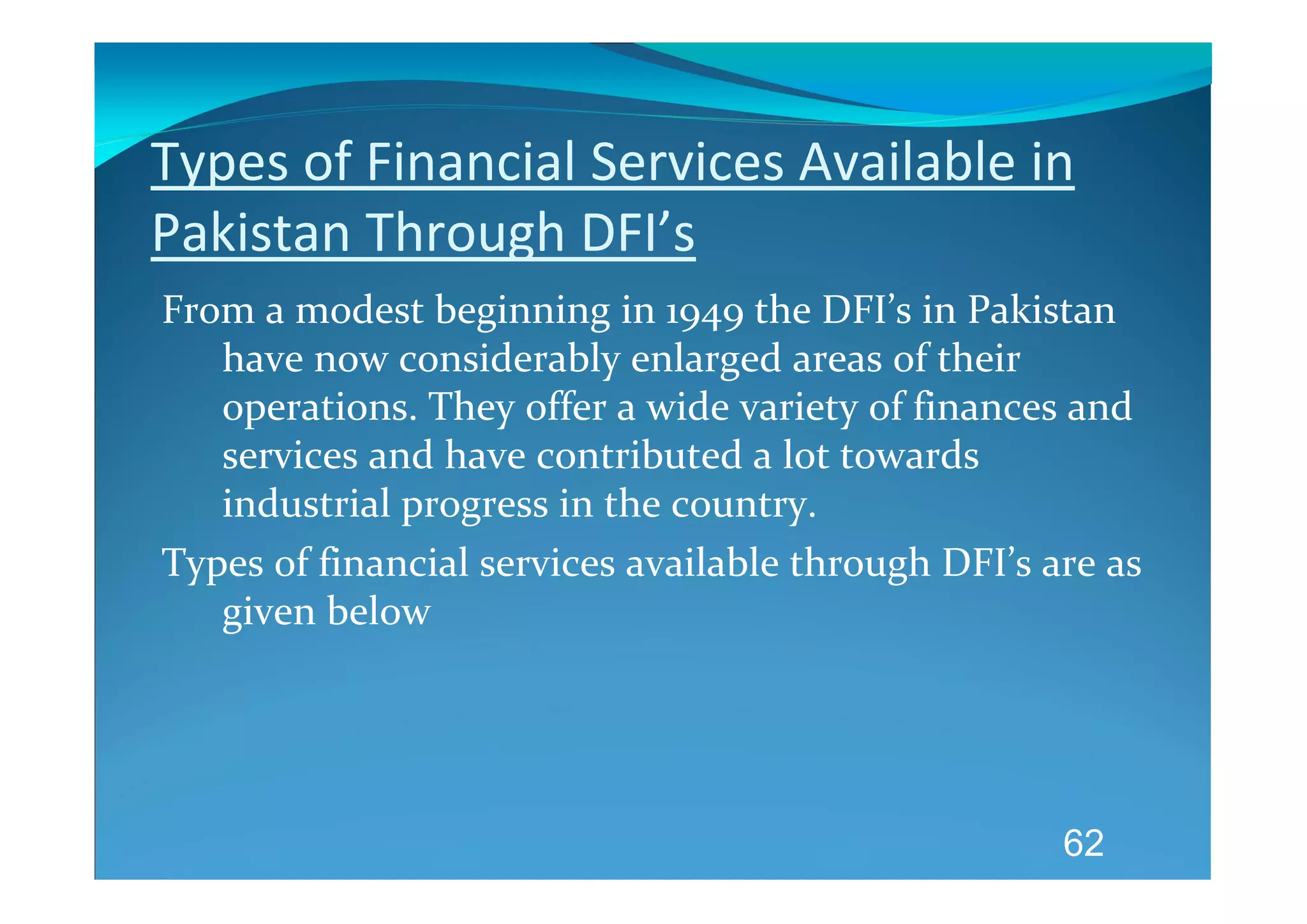 Types of Financial Services Available in 
Pakistan Through DFI’s 
From a modest beginning in 1949 the DFI’s in Pakistan 
   have now considerably enlarged areas of their 
   operations. They offer a wide variety of finances and 
   services and have contributed a lot towards 
   industrial progress in the country. 
Types of financial services available through DFI’s are as 
   given below 




                                                     62
 