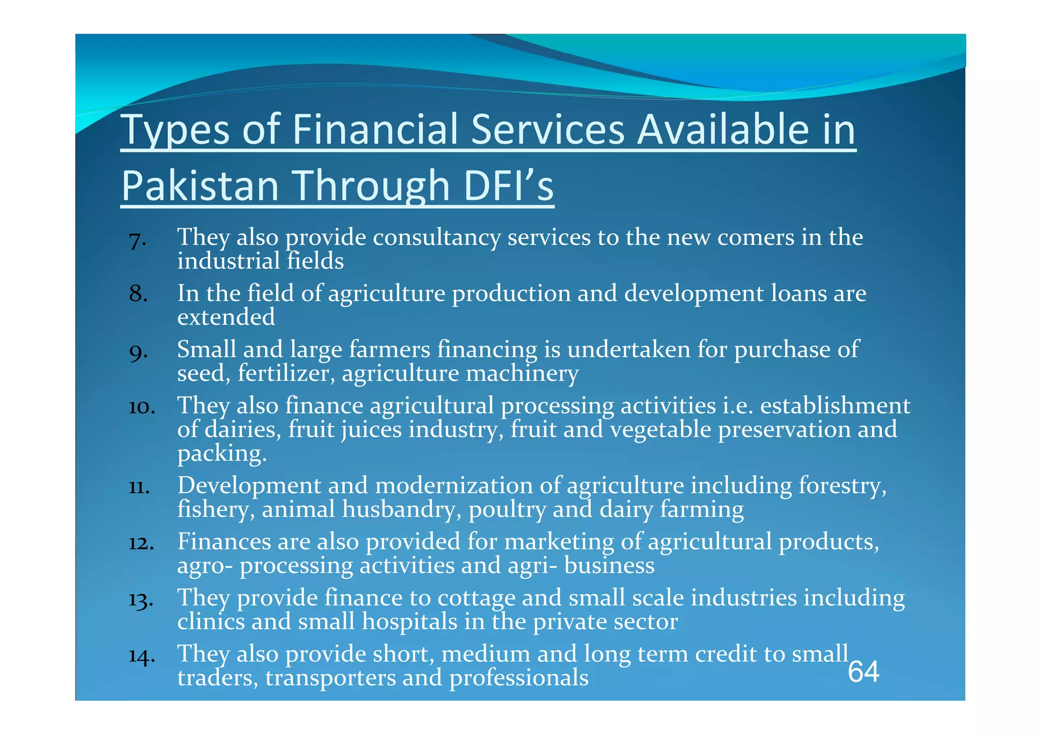 Types of Financial Services Available in 
Pakistan Through DFI’s 
7.    They also provide consultancy services to the new comers in the 
      industrial fields  
8.    In the field of agriculture production and development loans are 
      extended 
9.    Small and large farmers financing is undertaken for purchase of 
      seed, fertilizer, agriculture machinery 
10.   They also finance agricultural processing activities i.e. establishment 
      of dairies, fruit juices industry, fruit and vegetable preservation and 
      packing.   
11.   Development and modernization of agriculture including forestry, 
      fishery, animal husbandry, poultry and dairy farming 
12.   Finances are also provided for marketing of agricultural products, 
      agro‐ processing activities and agri‐ business 
13.   They provide finance to cottage and small scale industries including 
      clinics and small hospitals in the private sector 
14.   They also provide short, medium and long term credit to small 
      traders, transporters and professionals                            64
 
 