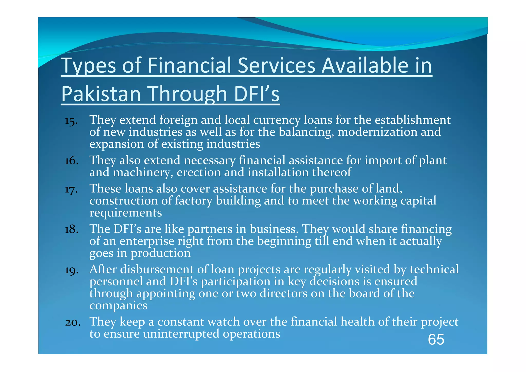 Types of Financial Services Available in 
Pakistan Through DFI’s 
15. They extend foreign and local currency loans for the establishment 
    of new industries as well as for the balancing, modernization and 
    expansion of existing industries 
16. They also extend necessary financial assistance for import of plant 
    and machinery, erection and installation thereof 
17. These loans also cover assistance for the purchase of land, 
    construction of factory building and to meet the working capital 
    requirements 
18. The DFI’s are like partners in business. They would share financing 
    of an enterprise right from the beginning till end when it actually 
    goes in production 
19. After disbursement of loan projects are regularly visited by technical 
    personnel and DFI’s participation in key decisions is ensured 
    through appointing one or two directors on the board of the 
    companies 
20. They keep a constant watch over the financial health of their project 
    to ensure uninterrupted operations 
                                                                    65
 