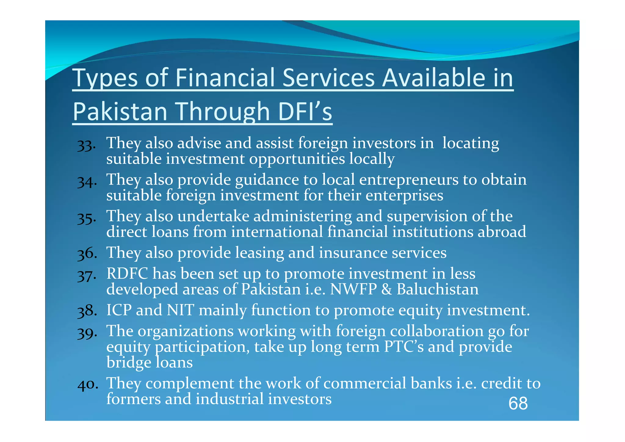 Types of Financial Services Available in 
Pakistan Through DFI’s 
33. They also advise and assist foreign investors in  locating 
    suitable investment opportunities locally 
34. They also provide guidance to local entrepreneurs to obtain 
    suitable foreign investment for their enterprises 
35. They also undertake administering and supervision of the 
    direct loans from international financial institutions abroad 
36. They also provide leasing and insurance services 
37. RDFC has been set up to promote investment in less 
    developed areas of Pakistan i.e. NWFP & Baluchistan 
38. ICP and NIT mainly function to promote equity investment.  
39. The organizations working with foreign collaboration go for 
    equity participation, take up long term PTC’s and provide 
    bridge loans 
40. They complement the work of commercial banks i.e. credit to 
    formers and industrial investors                            68
 
 