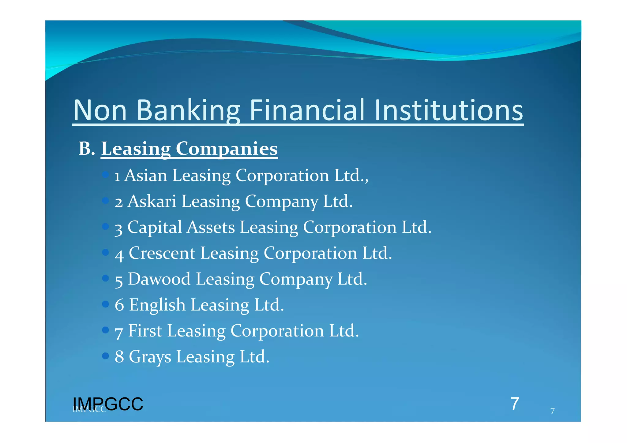 Non Banking Financial Institutions 
B. Leasing Companies 
   1 Asian Leasing Corporation Ltd., 
   2 Askari Leasing Company Ltd. 
   3 Capital Assets Leasing Corporation Ltd. 
   4 Crescent Leasing Corporation Ltd. 
   5 Dawood Leasing Company Ltd. 
   6 English Leasing Ltd. 
   7 First Leasing Corporation Ltd. 
   8 Grays Leasing Ltd. 

IMPGCC
IMPGCC                                           7   7 
 