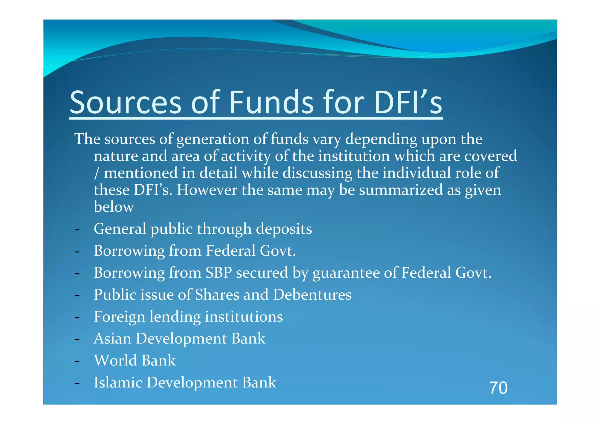 Sources of Funds for DFI’s  
The sources of generation of funds vary depending upon the 
  nature and area of activity of the institution which are covered 
  / mentioned in detail while discussing the individual role of 
  these DFI’s. However the same may be summarized as given 
  below 
‐ General public through deposits 
‐ Borrowing from Federal Govt. 
‐ Borrowing from SBP secured by guarantee of Federal Govt. 
‐ Public issue of Shares and Debentures 
‐ Foreign lending institutions 
‐ Asian Development Bank 
‐ World Bank 
‐ Islamic Development Bank                                    70
 
 