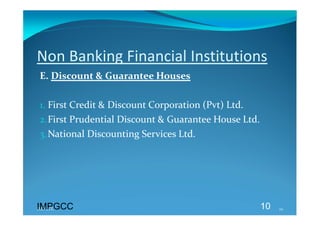 Non Banking Financial Institutions 
E. Discount & Guarantee Houses 
 
1. First Credit & Discount Corporation (Pvt) Ltd. 
2.First Prudential Discount & Guarantee House Ltd. 
3.National Discounting Services Ltd. 




IMPGCC
IMPGCC                                            10   10 
 