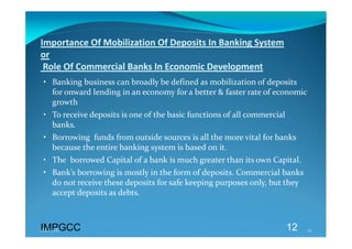 Importance Of Mobilization Of Deposits In Banking System  
or 
 Role Of Commercial Banks In Economic Development 
• Banking business can broadly be defined as mobilization of deposits 
  for onward lending in an economy for a better & faster rate of economic 
  growth 
• To receive deposits is one of the basic functions of all commercial 
  banks. 
• Borrowing  funds from outside sources is all the more vital for banks 
  because the entire banking system is based on it. 
• The  borrowed Capital of a bank is much greater than its own Capital. 
• Bank’s borrowing is mostly in the form of deposits. Commercial banks 
  do not receive these deposits for safe keeping purposes only, but they 
  accept deposits as debts. 



IMPGCC
IMPGCC                                                               12     12 
 