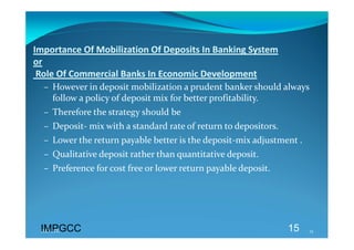 Importance Of Mobilization Of Deposits In Banking System  
or 
 Role Of Commercial Banks In Economic Development 
  – However in deposit mobilization a prudent banker should always 
    follow a policy of deposit mix for better profitability. 
  – Therefore the strategy should be  
  – Deposit‐ mix with a standard rate of return to depositors. 
  – Lower the return payable better is the deposit‐mix adjustment . 
  – Qualitative deposit rather than quantitative deposit. 
  – Preference for cost free or lower return payable deposit. 
   




 IMPGCC
 IMPGCC                                                           15   15 
 