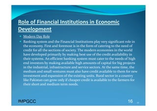 Role of Financial Institutions in Economic 
Development 
 Modern Day Role 
 Banking system and the Financial Institutions play very significant role in 
  the economy. First and foremost is in the form of catering to the need of 
  credit for all the sections of society. The modern economies in the world 
  have developed primarily by making best use of the credit availability in 
  their systems. An efficient banking system must cater to the needs of high 
  end investors by making available high amounts of capital for big projects 
  in the industrial, infrastructure and service sectors. At the same time, the 
  medium and small ventures must also have credit available to them for new 
  investment and expansion of the existing units. Rural sector in a country 
  like Pakistan can grow only if cheaper credit is available to the farmers for 
  their short and medium term needs. 
 


IMPGCC
IMPGCC                                                                  16     16 
 