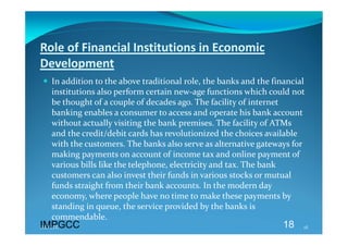 Role of Financial Institutions in Economic 
Development 
 In addition to the above traditional role, the banks and the financial 
  institutions also perform certain new‐age functions which could not 
  be thought of a couple of decades ago. The facility of internet 
  banking enables a consumer to access and operate his bank account 
  without actually visiting the bank premises. The facility of ATMs 
  and the credit/debit cards has revolutionized the choices available 
  with the customers. The banks also serve as alternative gateways for 
  making payments on account of income tax and online payment of 
  various bills like the telephone, electricity and tax. The bank 
  customers can also invest their funds in various stocks or mutual 
  funds straight from their bank accounts. In the modern day 
  economy, where people have no time to make these payments by 
  standing in queue, the service provided by the banks is 
  commendable. 
IMPGCC
IMPGCC                                                            18    18 
 