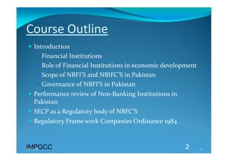 Course Outline 
 Introduction  
    Financial Institutions 
    Role of Financial Institutions in economic development 
    Scope of NBFI’S and NBIFC’S in Pakistan 
    Governance of NBFI’S in Pakistan 
 Performance review of Non‐Banking Institutions in 
  Pakistan 
 SECP as a Regulatory body of NBFC’S 
 Regulatory Frame work Companies Ordinance 1984  



IMPGCC
IMPGCC                                                 2       2 
 