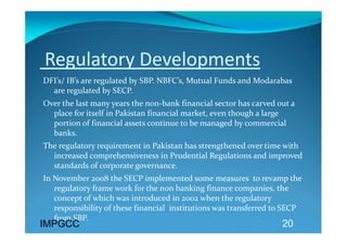  Regulatory Developments 
DFI’s/ IB’s are regulated by SBP. NBFC’s, Mutual Funds and Modarabas 
  are regulated by SECP.  
Over the last many years the non‐bank financial sector has carved out a 
  place for itself in Pakistan financial market, even though a large 
  portion of financial assets continue to be managed by commercial 
  banks. 
The regulatory requirement in Pakistan has strengthened over time with 
  increased comprehensiveness in Prudential Regulations and improved 
  standards of corporate governance.  
In November 2008 the SECP implemented some measures  to revamp the 
   regulatory frame work for the non banking finance companies, the 
   concept of which was introduced in 2002 when the regulatory 
   responsibility of these financial  institutions was transferred to SECP 
   from SBP. 
IMPGCC                                                              20
  
 