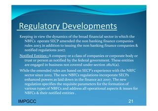  Regulatory Developments 
Keeping in view the dynamics of the broad financial sector in which the 
  NBFCs  operate SECP amended the non banking finance companies 
  rules 2003 in addition to issuing the non banking finance companies & 
  notified regulations 2007. 
Notified Entities:‐A company or a class of companies or corporate body or 
  trust or person as notified by the federal government. These entities 
  are engaged in business not covered under section 282A(a). 
While the emended rules are based on SECP’s experience with the NBFC 
  sector since 2002. The new NBFCs regulations incorporate SECPs  
  enhanced powers as laid down in the finance act 2007. The new 
  regulation specifies the requisite parameters for the formation of 
  various types of NBFCs and address all operational aspects & issues for 
  NBFCs & their notified entities . 
  
IMPGCC                                                             21
 
 