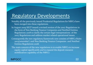  Regulatory Developments 
Notably all the previously issued Prudential Regulations for NBFCs have 
  been merged into these regulations. 
In August 2009 SECP issued a revised version of the 2007 Regulations in 
   the form of Non Banking Finance Companies and Notified Entities 
   Regulations 2008 to clarify the certain legal interpretations  of the 
   2007 Regulations and address market related operational issues. 
Consequently the new regulatory framework now consists of NBFCs Rules 
  2003(amended ) and Non Banking Finance Companies  and Notified 
  Entities Regulations 2008.  
The main concern of the new regulations is to enable NBFCs to increase 
  equity capital significantly and to expand the deposit resource 
  mobilization capability of the NBFCs  


IMPGCC                                                              22
 