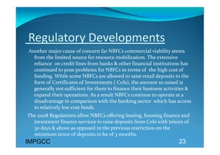 Regulatory Developments 
 Another major cause of concern far NBFCs commercial viability stems 
   from the limited source for resource mobilization. The extensive 
   reliance  on credit lines from banks & other financial institutions has 
   continued to pose problems for NBFCs in terms of  the high cost of 
   funding. While some NBFCs are allowed to raise retail deposits in the 
   form of Certificates of Investments ( CoIs), the amount so raised is 
   generally not sufficient for them to finance their business activities & 
   expand their operations. As a result NBFCs continue to operate at a 
   disadvantage in comparison with the banking sector  which has access 
   to relatively low cost funds. 
The 2008 Regulations allow NBFCs offering leasing, housing finance and 
  investment finance services to raise deposits from CoIs with tenors of 
  30 days & above as opposed to the previous restriction on the 
  minimum tenor of deposits to be of 3 months. 
IMPGCC                                                               23
 