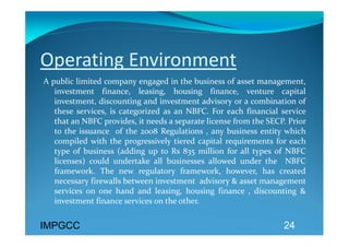 Operating Environment 
A public limited company engaged in the business of asset management, 
   investment  finance,  leasing,  housing  finance,  venture  capital 
   investment, discounting and investment advisory or a combination of 
   these  services,  is  categorized  as  an  NBFC.  For  each  financial  service  
   that an NBFC provides, it needs a separate license from the SECP. Prior 
   to  the  issuance    of  the  2008  Regulations  ,  any  business  entity  which 
   compiled  with  the  progressively  tiered  capital  requirements  for  each 
   type  of  business  (adding  up  to  Rs  835  million  for  all  types  of  NBFC 
   licenses)  could  undertake  all  businesses  allowed  under  the    NBFC  
   framework.  The  new  regulatory  framework,  however,  has  created 
   necessary firewalls between investment  advisory & asset management 
   services  on  one  hand  and  leasing,  housing  finance  ,  discounting  & 
   investment finance services on the other.   


IMPGCC                                                                     24
 