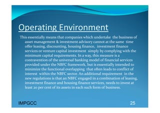 Operating Environment 
This essentially means that companies which undertake  the business of 
  asset management & investment advisory cannot at the same  time 
  offer leasing, discounting, housing finance,  investment finance 
  services or venture capital investment  simply by complying with the 
  minimum capital requirements. In a way, this measure is a 
  contravention of the universal banking model of financial services 
  provided under the NBFC framework, but is essentially intended to 
  minimize the functional overlapping  that often leads to conflict of 
  interest  within the NBFC sector. An additional requirement  in the 
  new regulations is that an NBFC engaged in a combination of leasing, 
  investment finance and housing finance services, needs to invest at 
  least 20 per cent of its assets in each such form of business. 



IMPGCC                                                           25
 