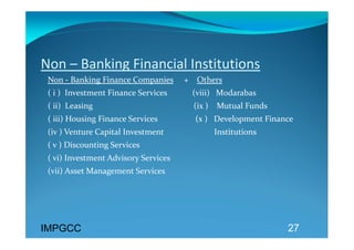 Non – Banking Financial Institutions 
 Non ‐ Banking Finance Companies     +    Others  
 ( i )  Investment Finance Services            (viii)   M0darabas 
 ( ii)  Leasing                                                (ix )    Mutual Funds 
 ( iii) Housing Finance Services                  (x )   Development Finance  
 (iv ) Venture Capital Investment                        Institutions 
 ( v ) Discounting Services 
 ( vi) Investment Advisory Services 
 (vii) Asset Management Services 




IMPGCC                                                                                  27
 