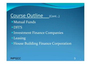 Course Outline     (Cont…) 
Mutual Funds 
DFI’S 
Investment Finance Companies 
Leasing 
House Building Finance Corporation 



IMPGCC
IMPGCC                                 3   3 
 