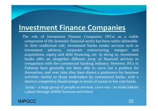 Investment Finance Companies 
   The  role  of  Investment  Finance  Companies  (IFCs)  as  a  viable 
    component of the domestic financial sector has been rather debatable. 
    In  their  traditional  role,  investment  banks  render  services  such  as 
    investment  advisory,  corporate  restructuring,  mergers  and 
    acquisitions,  equity  and  debt  financing,  etc.  In  doing  so,  investment 
    banks  offer  an  altogether  different  array  of  financial  services  in 
    comparison  with  the  commercial  banking  industry.  However,  IFCs  in 
    Pakistan  have  generally  not  been  able  to  carve  out  a  position  for 
    themselves, and over time they have shown a preference for business 
    activities  similar  to  those  undertaken  by  commercial  banks,  with  a 
    distinct competitive disadvantage in terms of access to low cost funds. 
      (array – a large group of people or services, carve out – to make/obtain 
     a place through skillful business activities)   

IMPGCC                                                                     33
 