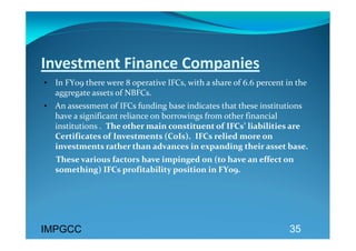 Investment Finance Companies 
• In FY09 there were 8 operative IFCs, with a share of 6.6 percent in the 
  aggregate assets of NBFCs.  
• An assessment of IFCs funding base indicates that these institutions 
  have a significant reliance on borrowings from other financial 
  institutions .  The other main constituent of IFCs’ liabilities are 
  Certificates of Investments (CoIs).  IFCs relied more on 
  investments rather than advances in expanding their asset base.  
      These various factors have impinged on (to have an effect on 
      something) IFCs profitability position in FY09.  
 




IMPGCC                                                              35
 