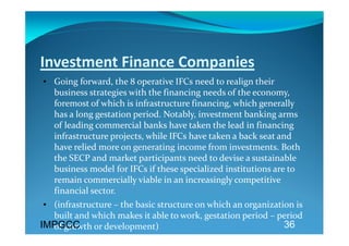 Investment Finance Companies 
• Going forward, the 8 operative IFCs need to realign their 
  business strategies with the financing needs of the economy, 
  foremost of which is infrastructure financing, which generally 
  has a long gestation period. Notably, investment banking arms 
  of leading commercial banks have taken the lead in financing 
  infrastructure projects, while IFCs have taken a back seat and 
  have relied more on generating income from investments. Both 
  the SECP and market participants need to devise a sustainable 
  business model for IFCs if these specialized institutions are to 
  remain commercially viable in an increasingly competitive 
  financial sector. 
 • (infrastructure – the basic structure on which an organization is 
   built and which makes it able to work, gestation period – period 
IMPGCC
   of growth or development)                                   36
 