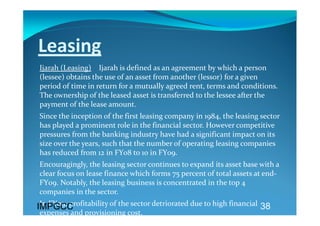Leasing  
Ijarah (Leasing)    Ijarah is defined as an agreement by which a person 
(lessee) obtains the use of an asset from another (lessor) for a given 
period of time in return for a mutually agreed rent, terms and conditions. 
The ownership of the leased asset is transferred to the lessee after the 
payment of the lease amount. 
Since the inception of the first leasing company in 1984, the leasing sector 
has played a prominent role in the financial sector. However competitive 
pressures from the banking industry have had a significant impact on its 
size over the years, such that the number of operating leasing companies 
has reduced from 12 in FY08 to 10 in FY09. 
Encouragingly, the leasing sector continues to expand its asset base with a 
clear focus on lease finance which forms 75 percent of total assets at end‐
FY09. Notably, the leasing business is concentrated in the top 4 
companies in the sector.  
 In FY09, profitability of the sector detriorated due to high financial  38
IMPGCC
expenses and provisioning cost.   
 