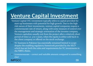 Venture Capital Investment 
Venture Capital (VC) investment typically refers to capital provided for 
  start‐up businesses with potential for high growth. Due to the high 
  risk nature of their investments, venture capital companies require a 
  commensurate rate of return, along with some measure of control over 
  the management and strategic orientation of the investee company. 
  Venture capitalists usually exit from the project after a relatively short 
  period of time i.e. 3 to 7 years, when the equity is either sold back to 
  the client company or offered on the stock‐exchange.  
• VC business in Pakistan has essentially remained limited in scope 
  despite the enabling regulatory framework provided by the SECP 
  which has set forth the rules and requirements for VC investments in 
  the NBFCs Rules. 
• (commensurate – correct and suitable amount compared to something 
  else) 
IMPGCC
                                                                      39
 