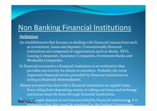 Non Banking Financial Institutions 
Definition 
An establishment that focuses on dealing with financial transactions such 
    as investment, loans and deposits. Conventionally financial 
    institutions are composed of organizations such as Banks, DFI’s, 
    Leasing Companies, Insurance Companies, Investment Banks and 
    Modaraba Companies. 
In financial economics a financial institution is an institution that 
     provides services for its clients or members. Probably the most 
     important financial service provided by financial institutions is 
     acting as financial intermediaries. 
Almost everyone has deal with a financial institution on regular basis. 
   Every thing from depositing money to taking out loans and exchange 
   currencies must be done through financial institutions.  
 Since all people depend on services provided by financial institutions, it is 
IMPGCC                                                                4
     imperative that they must be regulated by the Federal Government. 
 