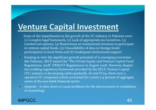 Venture Capital Investment 
     Some of the impediments in the growth of the VC industry in Pakistan were: 
     (1) Complex legal framework, (2) Lack of appropriate tax incentives, (3) 
     Limited exit options, (4) Restrictions on institutional investors to participate 
     in venture capital funds, (5) Unavailability of data on foreign funds’ 
     participation in local firms and (6) Inadequate institutional support. 
•   Keeping in view the significant growth potential of in emerging economies 
    like Pakistan, SECP issued the “The Private Equity and Venture Capital Fund 
    Regulations, 2008” (PE&VCF Regulations) in August 2008. However, despite 
    the enabling regulatory framework provided by the SECP, Venture Capital 
    (VC) industry is developing rather gradually. At end‐FY09, there were 3 
    operative VC companies which accounted for a mere 0.4 percent of aggregate 
    assets of the non‐bank financial sector. 
•   (impede – to slow down or cause problems for the advancement or completion 
    of something)   
 
IMPGCC                                                                          40
 