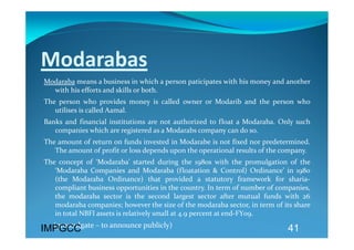 Modarabas 
Modaraba means a business in which a person paticipates with his money and another 
  with his efforts and skills or both. 
The  person  who  provides  money  is  called  owner  or  Modarib  and  the  person  who 
   utilises is called Aamal.  
Banks  and  financial  institutions  are  not  authorized  to  float  a  Modaraba.  Only  such 
   companies which are registered as a Modarabs company can do so. 
The amount of return on funds invested in Modarabe is not fixed nor predetermined. 
   The amount of profit or loss depends upon the operational results of the company.    
The  concept  of  ‘Modaraba’  started  during  the  1980s  with  the  promulgation  of  the 
   ‘Modaraba  Companies  and  Modaraba  (floatation  &  Control)  Ordinance’  in  1980 
   (the  Modaraba  Ordinance)  that  provided  a  statutory  framework  for  sharia‐
   compliant business opportunities in the country. In term of number of companies, 
   the  modaraba  sector  is  the  second  largest  sector  after  mutual  funds  with  26 
   modaraba companies; however the size of the modaraba sector, in term of its share 
   in total NBFI assets is relatively small at 4.9 percent at end‐FY09.  
      (promulgate – to announce publicly) 
IMPGCC                                                                                41
 