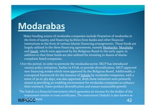 Modarabas 
     Major funding source of modaraba companies include floatation of modaraba in 
   the form of equity, and financing facilities from banks and other financial 
   institutions in the form of various Islamic financing arrangements. These funds are 
   largely utilized in the three financing agreements, namely Musharika, Murabaha 
   and Ijarah, which were approved by the Religious Board in the early 1990s; in 
   addition to that these funds are also utilized for investing in shares of sharia‐
   compliant listed companies. 
 Over the period, in order to promote the modaraba sector, SECP has introduced 
   various policy initiatives. Earlier in FY08, to provide diversification, SECP approved  
   new financing modes which were approved by the Religious Board. Additionally, a 
   conceptual framework for the issuance of Sukuks by modaraba companies, with a 
   tenor of 90 to 365 days, was also approved. Both these initiatives were primarily 
   aimed at providing an enabling environment for modaraba companies to enhance 
   their outreach, foster product diversification and ensure sustainable growth.  
The Sukuk is a financial instrument which generates an income for the holder of the 
   instrument similar to trust certificates. The instrument (Sukuk) is also known as 
   Islamic Bond. 
IMPGCC                                                                            42
 