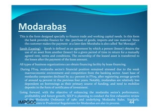 Modarabas 
 This is the form designed specially to finance trade and working capital needs. In this form 
    the bank provides finance for  the  purchase of goods, imports and raw material. Since 
    the customer makes the payment  at a later date Murabaha is also called ‘Bai Muwajjal’. 
 Ijarah (Leasing)    Ijarah is defined as an agreement by which a person (lessee) obtains the 
     use of an asset from another (lessor) for a given period of time in return for a mutually 
     agreed  rent,  terms  and  conditions.  The  ownership  of  the  leased  asset  is  transferred  to 
     the lessee after the payment of the lease amount. 
 All types of business organizations can obtain financing facility by lease financing. 
  During  FY09,  modaraba  sector’s  financial  position  remained  stressed  due  to  the  weak 
    macroeconomic  environment  and  competition  from  the  banking  sector.  Asset  base  of 
    modaraba companies declined by 22.1 percent in FY09, after registering average growth 
    of  around  19  percent  in  the  previous  four  years.  Notably,  modarabas  are  relatively  less 
    dependent  on  borrowings  as  their  primary  source  of  funding,  and  tend  to  mobilize 
    deposits in the form of certificates of investment.  
 Going  forward,  with  the  objective  of  enhancing  the  modaraba  sector’s  performance, 
    profitability and future growth, SECP is planning to conduct the first exhaustive review 
    of  the  Modaraba  Ordinance  of  1980  and  underlying  Modaraba  Rules.  Similarly, 
IMPGCC
    amendments in Prudential Regulations for Modarabas are also in process.           44
 