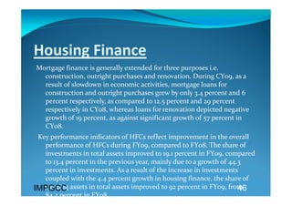 Housing Finance 
Mortgage finance is generally extended for three purposes i.e. 
  construction, outright purchases and renovation. During CY09, as a 
  result of slowdown in economic activities, mortgage loans for 
  construction and outright purchases grew by only 3.4 percent and 6 
  percent respectively, as compared to 12.5 percent and 29 percent 
  respectively in CY08, whereas loans for renovation depicted negative 
  growth of 19 percent, as against significant growth of 57 percent in 
  CY08. 
  Key performance indicators of HFCs reflect improvement in the overall 
    performance of HFCs during FY09, compared to FY08. The share of 
    investments in total assets improved to 19.1 percent in FY09, compared 
    to 13.4 percent in the previous year, mainly due to a growth of 44.3 
    percent in investments. As a result of the increase in investments 
    coupled with the 4.4 percent growth in housing finance, the share of 
    earning assets in total assets improved to 92 percent in FY09, from 
IMPGCC                                                                 46
    84 2 percent in FY08   
 
