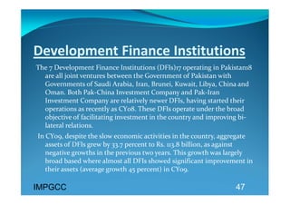 Development Finance Institutions 
The 7 Development Finance Institutions (DFIs)17 operating in Pakistan18 
  are all joint ventures between the Government of Pakistan with 
  Governments of Saudi Arabia, Iran, Brunei, Kuwait, Libya, China and 
  Oman. Both Pak‐China Investment Company and Pak‐Iran 
  Investment Company are relatively newer DFIs, having started their 
  operations as recently as CY08. These DFIs operate under the broad 
  objective of facilitating investment in the country and improving bi‐
  lateral relations.  
 In CY09, despite the slow economic activities in the country, aggregate 
    assets of DFIs grew by 33.7 percent to Rs. 113.8 billion, as against 
    negative growths in the previous two years. This growth was largely 
    broad based where almost all DFIs showed significant improvement in 
    their assets (average growth 45 percent) in CY09.  

IMPGCC                                                            47
 