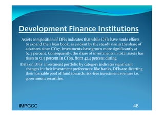 Development Finance Institutions 
 Assets composition of DFIs indicates that while DFIs have made efforts 
   to expand their loan book, as evident by the steady rise in the share of 
   advances since CY07, investments have grown more significantly at 
   62.3 percent. Consequently, the share of investments in total assets has 
   risen to 51.5 percent in CY09, from 42.4 percent during. 
Data on DFIs’ investment portfolio by category indicates significant 
  changes in their investment preferences: like banks, DFIs are diverting 
  their loanable pool of fund towards risk‐free investment avenues i.e. 
  government securities. 
 




IMPGCC                                                               48
 