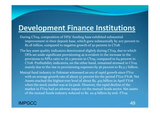 Development Finance Institutions 
During CY09, composition of DFIs’ funding base exhibited substantial 
  improvement in their deposit base, which grew substantially by 207 percent to 
  Rs.18 billion, compared to negative growth of 50 percent in CY08.  
The key asset quality indicators deteriorated slightly during CY09, due to which 
   DFIs set aside significant provisioning as is evident in the increase in the 
   provisions to NPLs ratio to 76.2 percent in CY09, compared to 64 percent in 
   CY08. Profitability indicators, on the other hand, remained stressed in CY09 
   mainly due to the rise in provisioning expenses by 56 percent to Rs.5.7 billion. 
Mutual fund industry in Pakistan witnessed an era of rapid growth since FY02 
  with an average growth rate of about 57 percent for the period FY02‐FY08. Net 
  Assets reached the highest ever level of about Rs. 425 billion in April FY08 
  when the stock market was at its peak. However, the rapid decline of the 
  market in FY09 had an adverse impact on the mutual funds sector. Net assets 
  of the mutual funds industry reduced to Rs. 211.9 billion by end‐ FY09.  
 
IMPGCC
                                                                             49
 