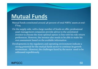 Mutual Funds 
Mutual funds constituted around 48 percent of total NBFIs’ assets at end‐
  FY09.  
On the supply‐side, with a large number of funds on offer, professional 
  asset management companies provide advice to the uninitiated 
  investor to choose the most optimal option in line with his risk‐return 
  preferences. However, the investor also needs to be able to make his 
  own assessment based on the available information 
Developments in the regulatory and operating environment indicate a 
  strong potential for the mutual funds sector to continue its growth 
  momentum . However, the challenges faced by the sector  need to be 
  addressed expeditiously.  
 
  
IMPGCC                                                              50
 