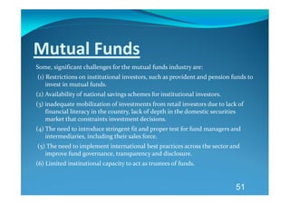 Mutual Funds 
Some, significant challenges for the mutual funds industry are: 
 (1) Restrictions on institutional investors, such as provident and pension funds to 
     invest in mutual funds. 
(2) Availability of national savings schemes for institutional investors. 
(3) inadequate mobilization of investments from retail investors due to lack of 
    financial literacy in the country, lack of depth in the domestic securities 
    market that constraints investment decisions. 
(4) The need to introduce stringent fit and proper test for fund managers and 
    intermediaries, including their sales force. 
 (5) The need to implement international best practices across the sector and 
    improve fund governance, transparency and disclosure. 
(6) Limited institutional capacity to act as trustees of funds. 


                                                                             51
 